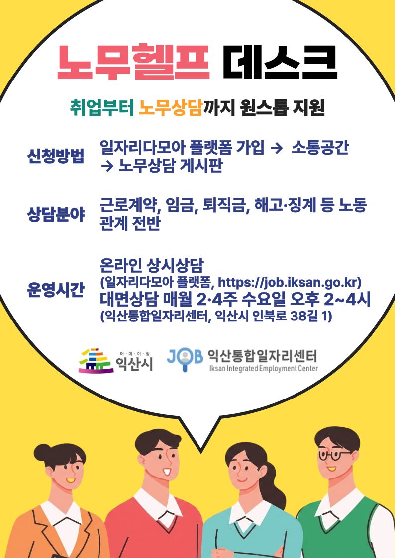 제목: 노무헬프 데스크 취업부터 노무상담까지 원스톱 지원  신청방법: 일자리다모아 플랫폼 가입 → 소통공간 → 노무상담 게시판  상담분야: 근로계약, 임금, 퇴직금, 해고·징계 등 노동관계 전반  운영시간  온라인 상시상담: (일자리다모아 플랫폼, https://job.iksan.go.kr)  대면상담: 매월 2·4주 수요일 오후 2~4시 (익산통합일자리센터, 익산시 인북로 38길 1)  하단 기관명: 익산시, JOB 익산통합일자리센터 (Iksan Integrated Employment Center)